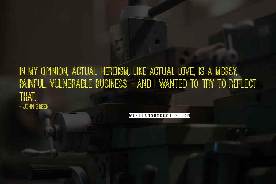 John Green Quotes: In my opinion, actual heroism, like actual love, is a messy, painful, vulnerable business - and I wanted to try to reflect that.