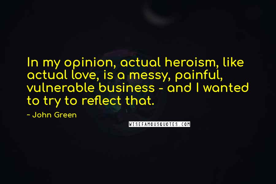 John Green Quotes: In my opinion, actual heroism, like actual love, is a messy, painful, vulnerable business - and I wanted to try to reflect that.