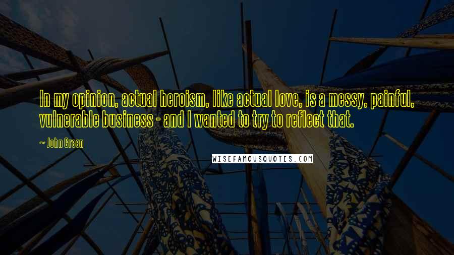 John Green Quotes: In my opinion, actual heroism, like actual love, is a messy, painful, vulnerable business - and I wanted to try to reflect that.