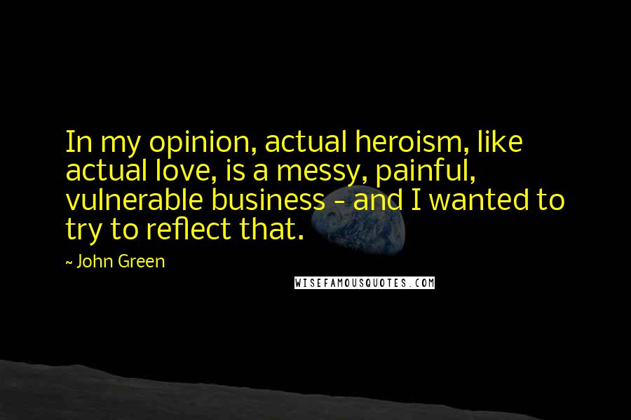 John Green Quotes: In my opinion, actual heroism, like actual love, is a messy, painful, vulnerable business - and I wanted to try to reflect that.