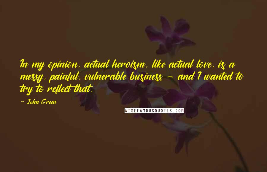 John Green Quotes: In my opinion, actual heroism, like actual love, is a messy, painful, vulnerable business - and I wanted to try to reflect that.