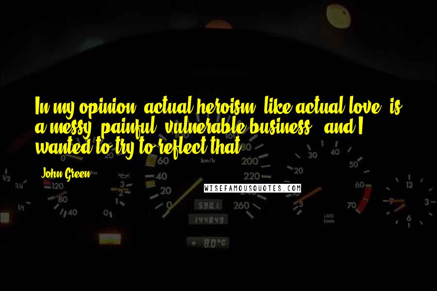 John Green Quotes: In my opinion, actual heroism, like actual love, is a messy, painful, vulnerable business - and I wanted to try to reflect that.