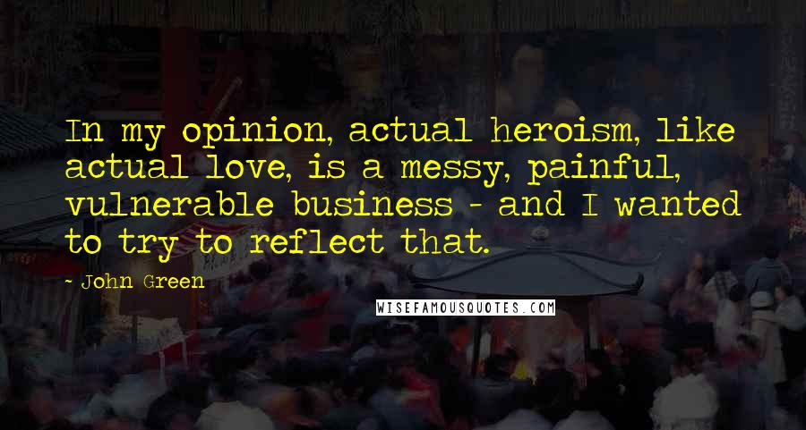 John Green Quotes: In my opinion, actual heroism, like actual love, is a messy, painful, vulnerable business - and I wanted to try to reflect that.