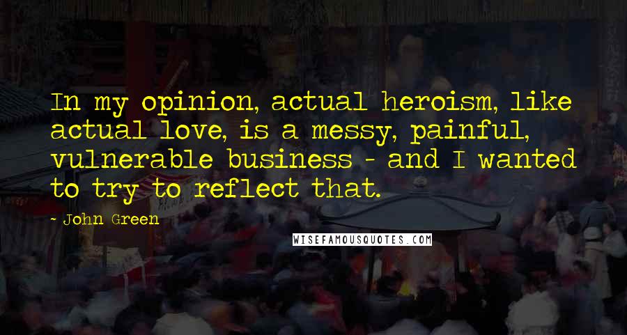 John Green Quotes: In my opinion, actual heroism, like actual love, is a messy, painful, vulnerable business - and I wanted to try to reflect that.