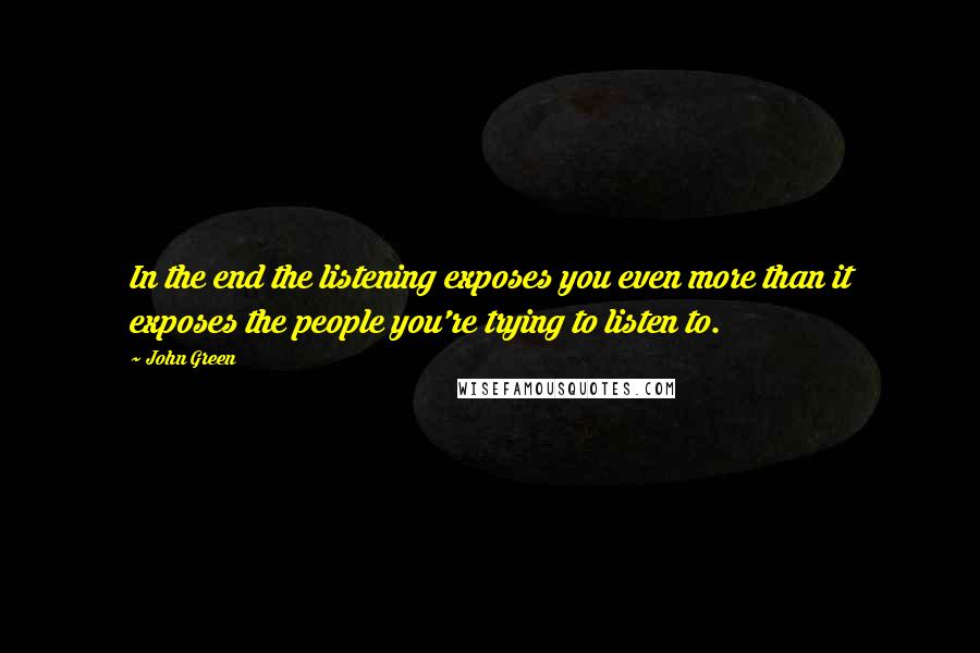 John Green Quotes: In the end the listening exposes you even more than it exposes the people you're trying to listen to.