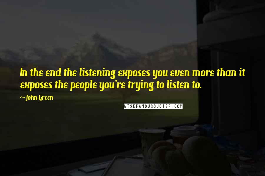 John Green Quotes: In the end the listening exposes you even more than it exposes the people you're trying to listen to.