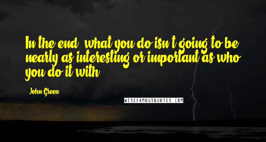 John Green Quotes: In the end, what you do isn't going to be nearly as interesting or important as who you do it with.