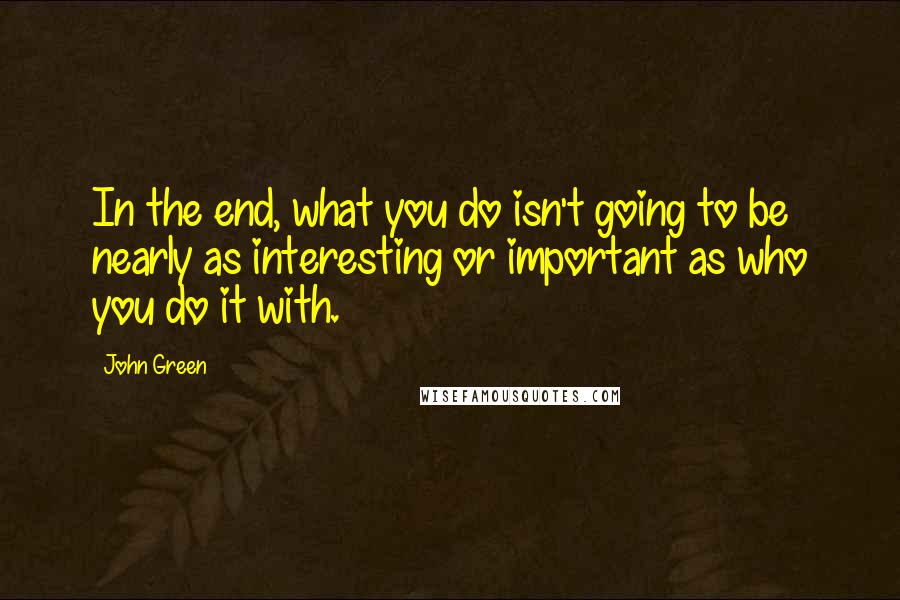 John Green Quotes: In the end, what you do isn't going to be nearly as interesting or important as who you do it with.