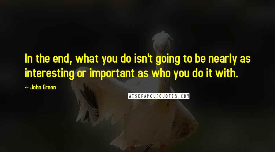 John Green Quotes: In the end, what you do isn't going to be nearly as interesting or important as who you do it with.
