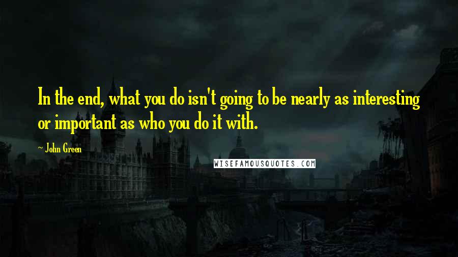 John Green Quotes: In the end, what you do isn't going to be nearly as interesting or important as who you do it with.