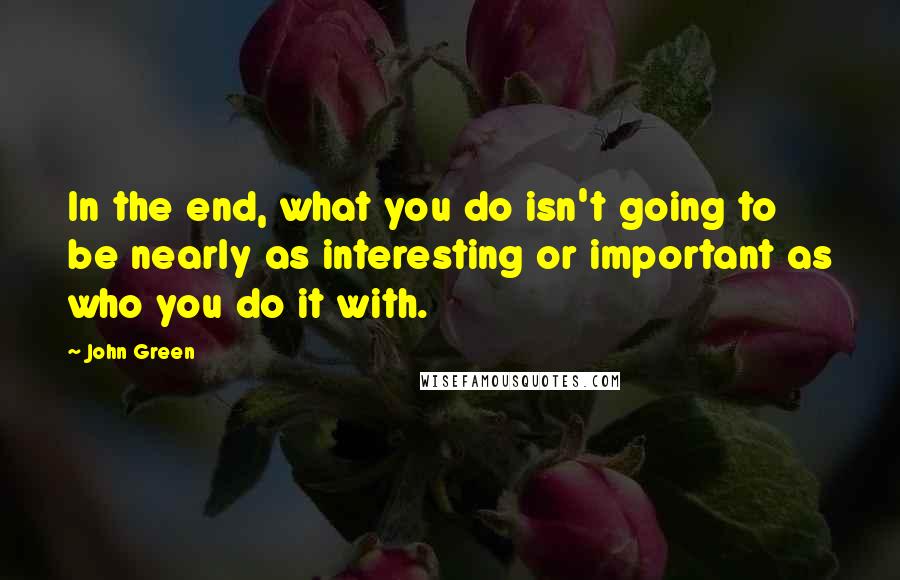 John Green Quotes: In the end, what you do isn't going to be nearly as interesting or important as who you do it with.