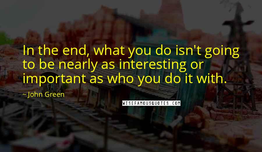 John Green Quotes: In the end, what you do isn't going to be nearly as interesting or important as who you do it with.