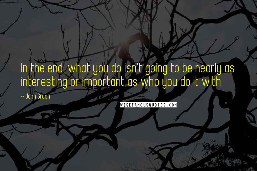 John Green Quotes: In the end, what you do isn't going to be nearly as interesting or important as who you do it with.