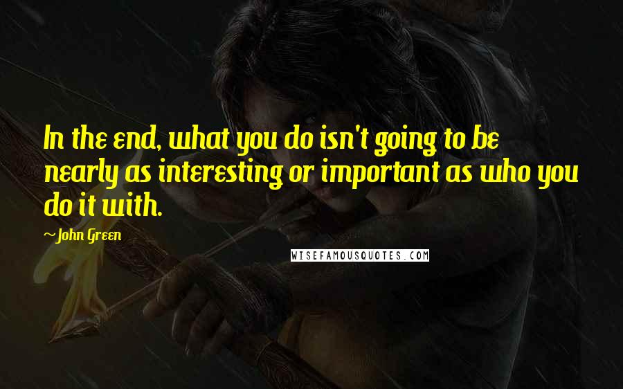 John Green Quotes: In the end, what you do isn't going to be nearly as interesting or important as who you do it with.