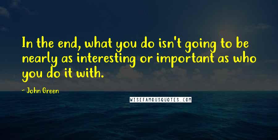 John Green Quotes: In the end, what you do isn't going to be nearly as interesting or important as who you do it with.