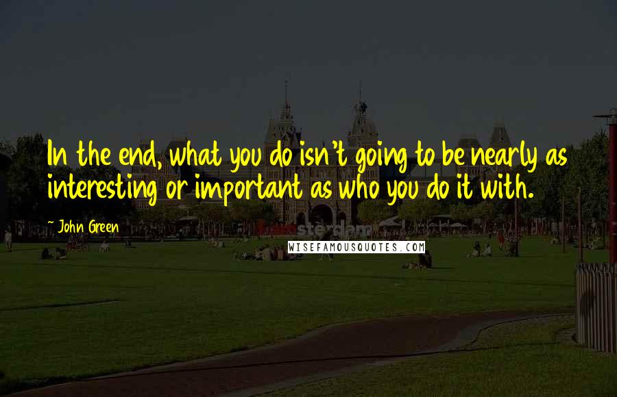 John Green Quotes: In the end, what you do isn't going to be nearly as interesting or important as who you do it with.