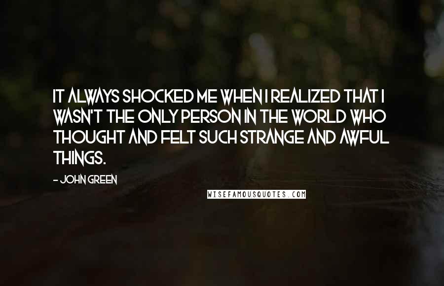 John Green Quotes: It always shocked me when I realized that I wasn't the only person in the world who thought and felt such strange and awful things.