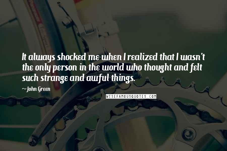 John Green Quotes: It always shocked me when I realized that I wasn't the only person in the world who thought and felt such strange and awful things.