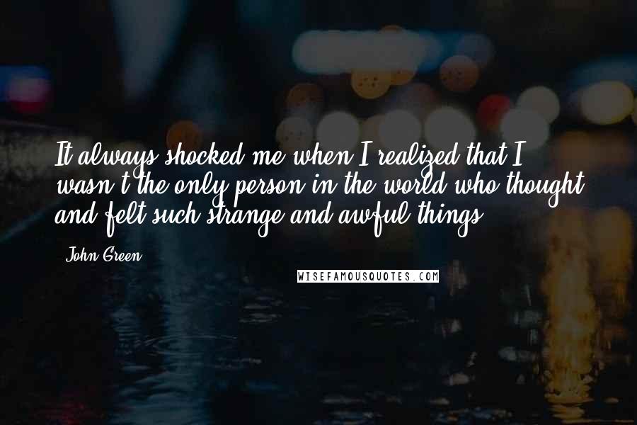 John Green Quotes: It always shocked me when I realized that I wasn't the only person in the world who thought and felt such strange and awful things.