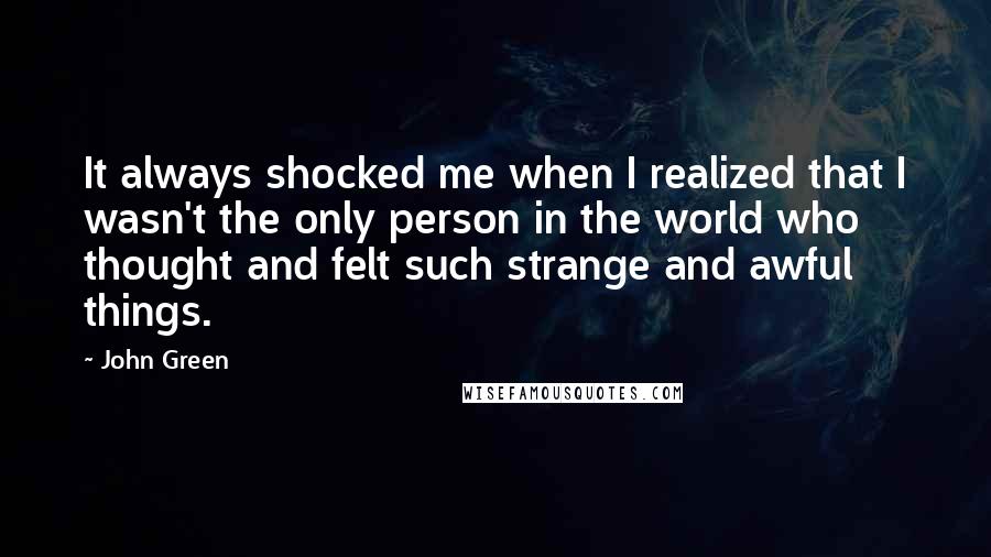 John Green Quotes: It always shocked me when I realized that I wasn't the only person in the world who thought and felt such strange and awful things.