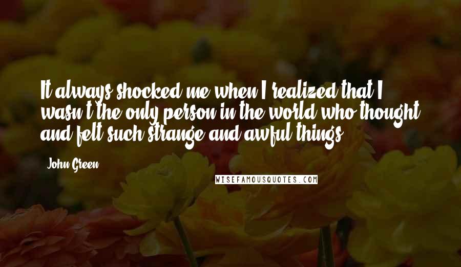 John Green Quotes: It always shocked me when I realized that I wasn't the only person in the world who thought and felt such strange and awful things.