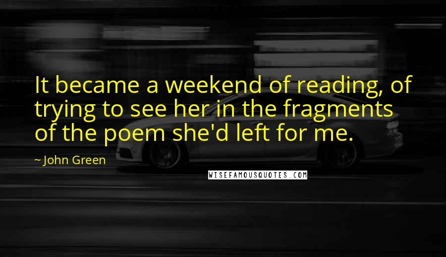 John Green Quotes: It became a weekend of reading, of trying to see her in the fragments of the poem she'd left for me.