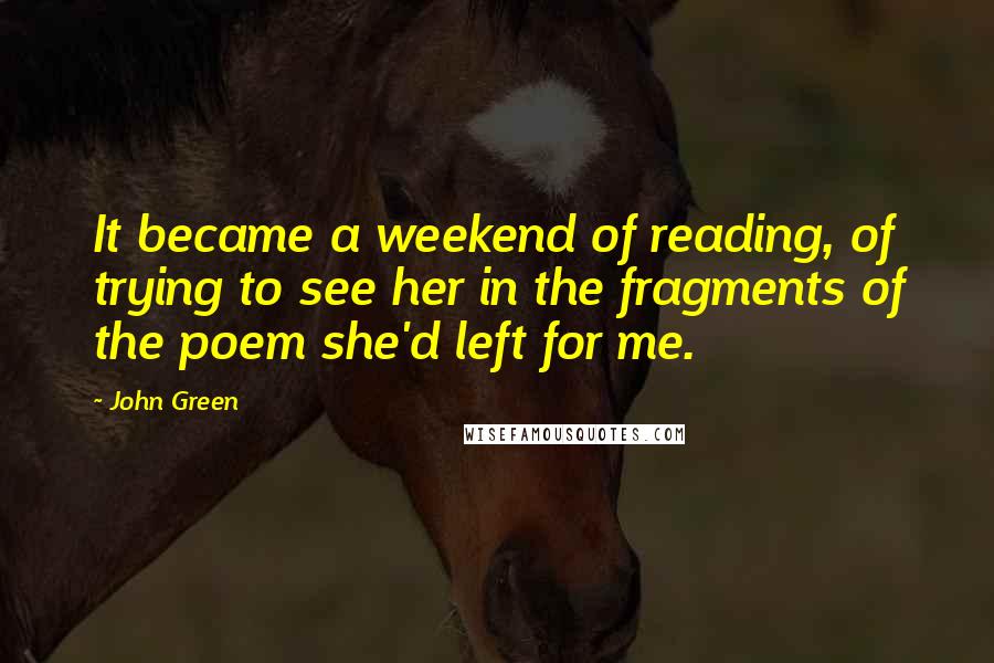 John Green Quotes: It became a weekend of reading, of trying to see her in the fragments of the poem she'd left for me.