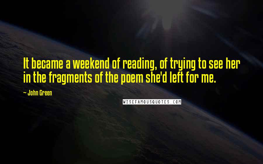 John Green Quotes: It became a weekend of reading, of trying to see her in the fragments of the poem she'd left for me.