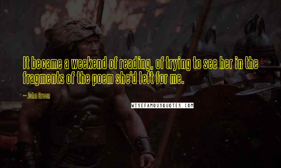 John Green Quotes: It became a weekend of reading, of trying to see her in the fragments of the poem she'd left for me.