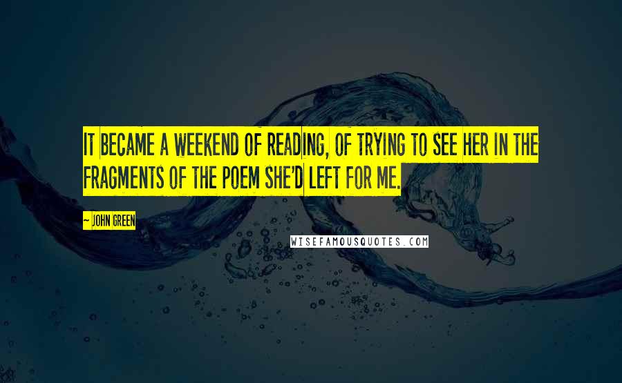 John Green Quotes: It became a weekend of reading, of trying to see her in the fragments of the poem she'd left for me.