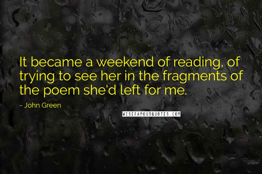 John Green Quotes: It became a weekend of reading, of trying to see her in the fragments of the poem she'd left for me.