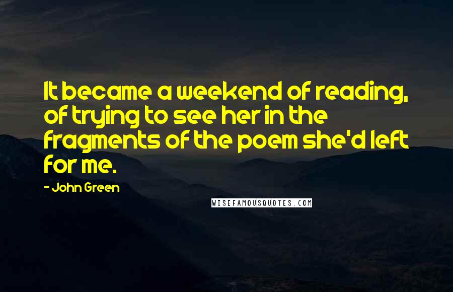 John Green Quotes: It became a weekend of reading, of trying to see her in the fragments of the poem she'd left for me.