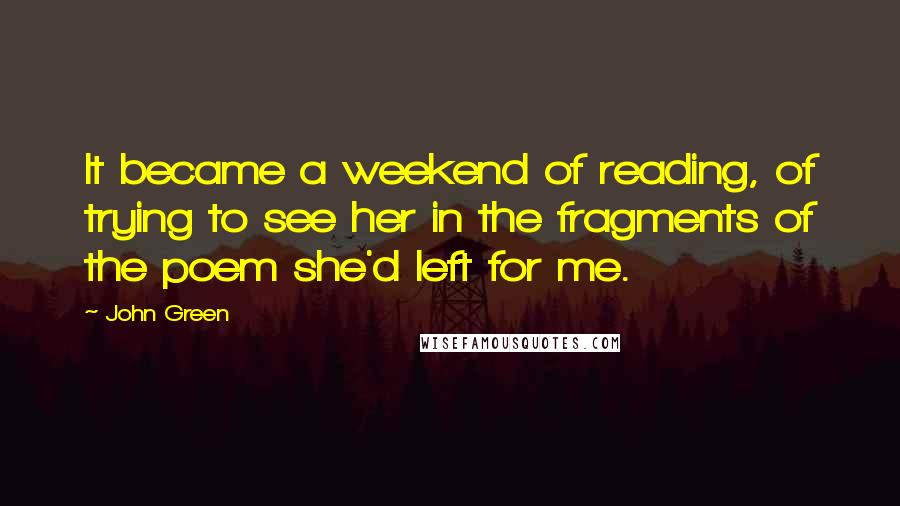 John Green Quotes: It became a weekend of reading, of trying to see her in the fragments of the poem she'd left for me.