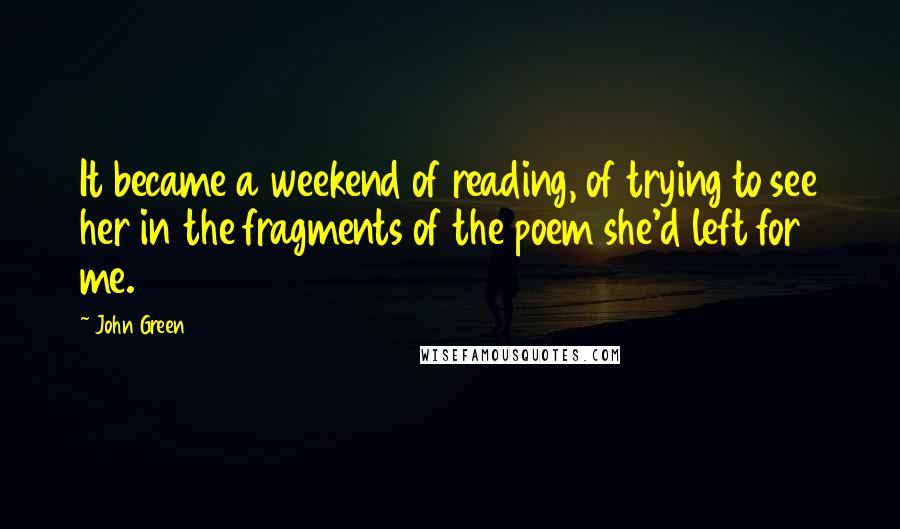 John Green Quotes: It became a weekend of reading, of trying to see her in the fragments of the poem she'd left for me.