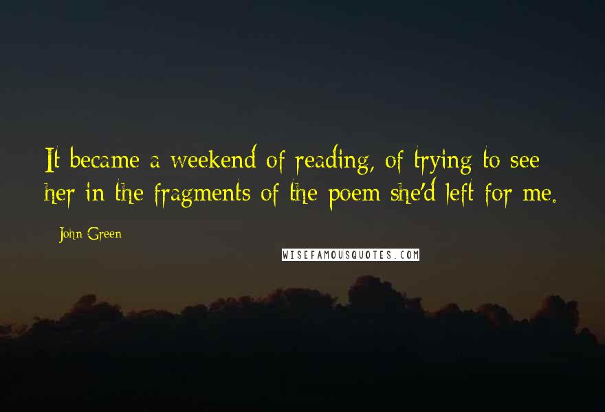 John Green Quotes: It became a weekend of reading, of trying to see her in the fragments of the poem she'd left for me.
