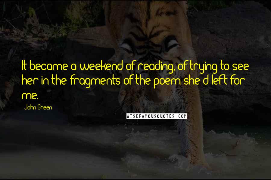 John Green Quotes: It became a weekend of reading, of trying to see her in the fragments of the poem she'd left for me.