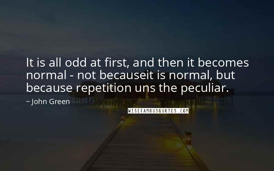 John Green Quotes: It is all odd at first, and then it becomes normal - not becauseit is normal, but because repetition uns the peculiar.