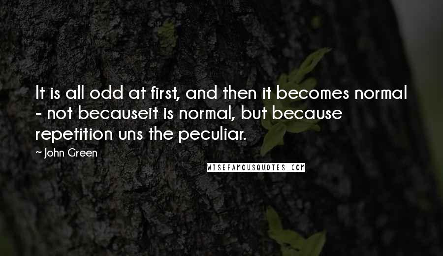 John Green Quotes: It is all odd at first, and then it becomes normal - not becauseit is normal, but because repetition uns the peculiar.