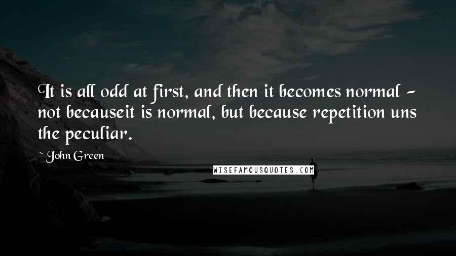 John Green Quotes: It is all odd at first, and then it becomes normal - not becauseit is normal, but because repetition uns the peculiar.