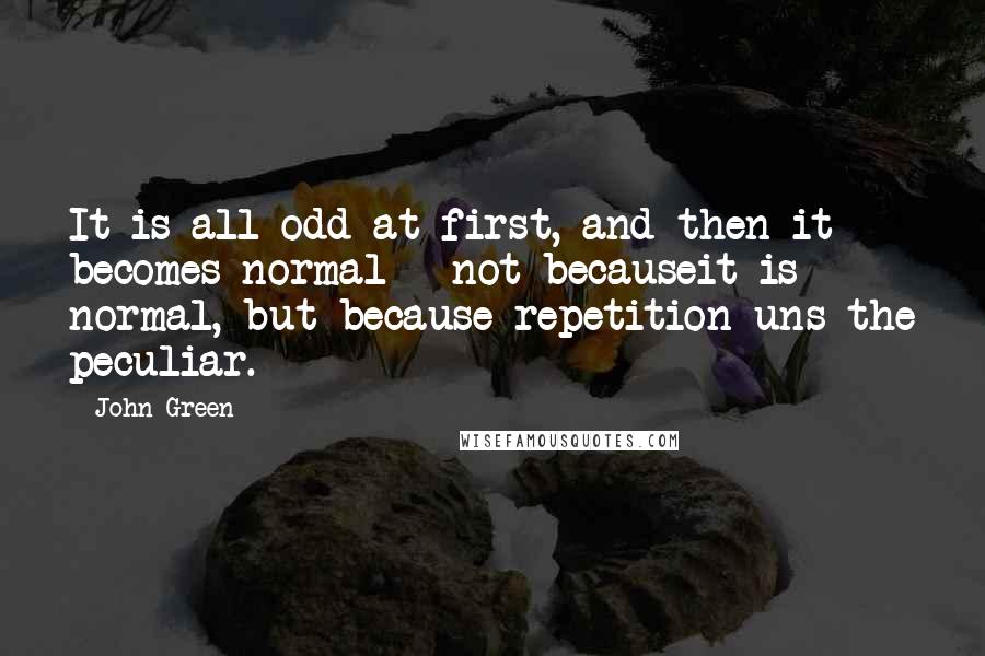 John Green Quotes: It is all odd at first, and then it becomes normal - not becauseit is normal, but because repetition uns the peculiar.