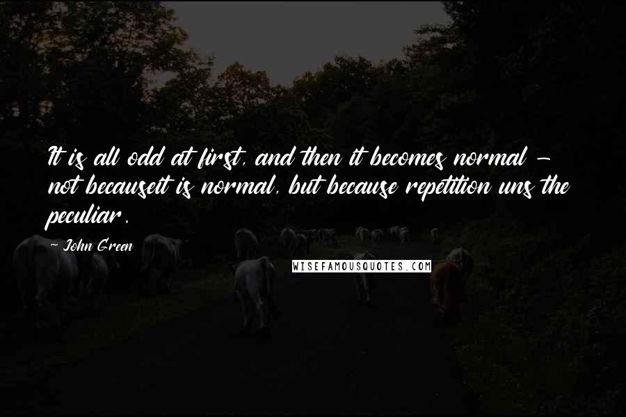 John Green Quotes: It is all odd at first, and then it becomes normal - not becauseit is normal, but because repetition uns the peculiar.