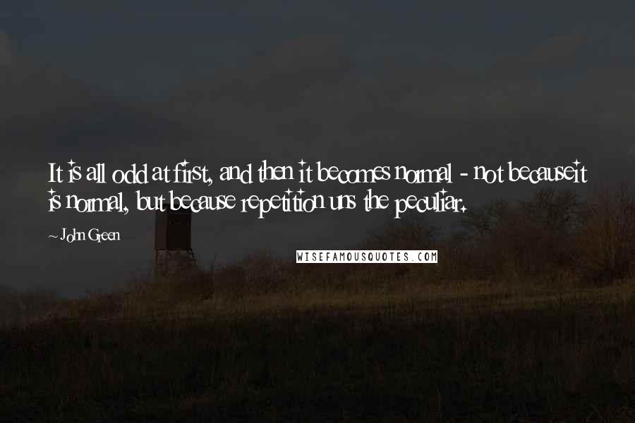 John Green Quotes: It is all odd at first, and then it becomes normal - not becauseit is normal, but because repetition uns the peculiar.