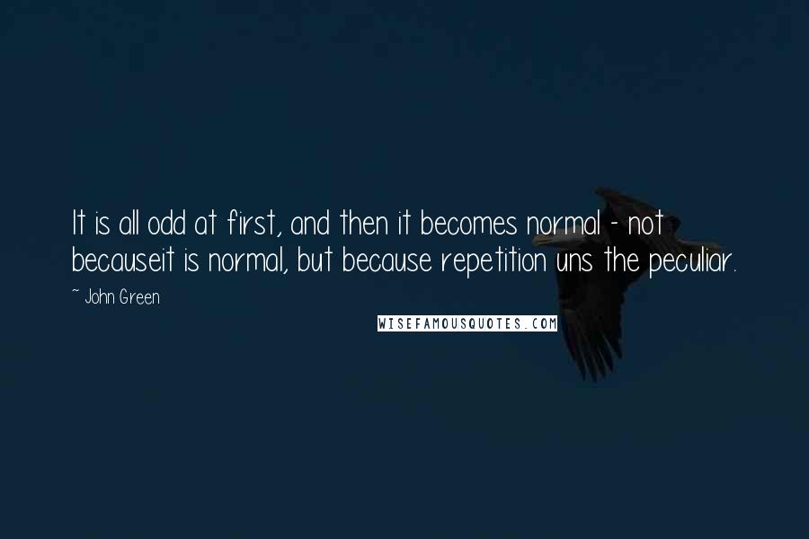 John Green Quotes: It is all odd at first, and then it becomes normal - not becauseit is normal, but because repetition uns the peculiar.