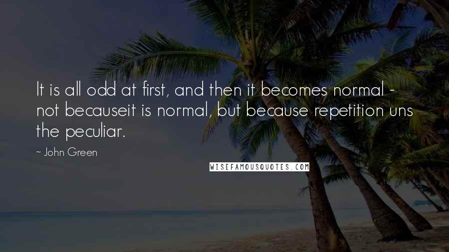 John Green Quotes: It is all odd at first, and then it becomes normal - not becauseit is normal, but because repetition uns the peculiar.