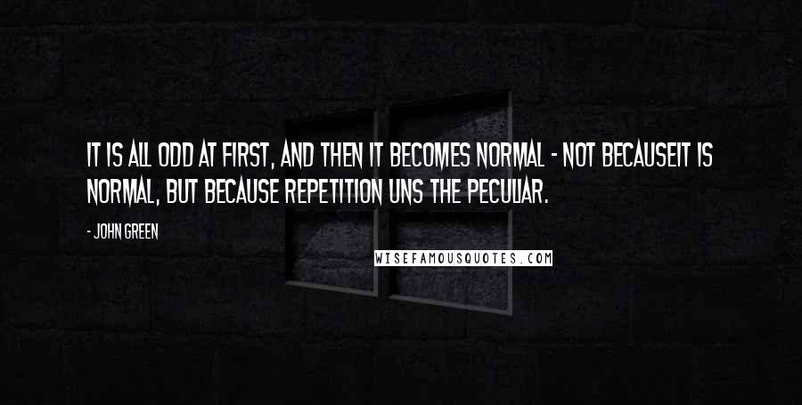 John Green Quotes: It is all odd at first, and then it becomes normal - not becauseit is normal, but because repetition uns the peculiar.