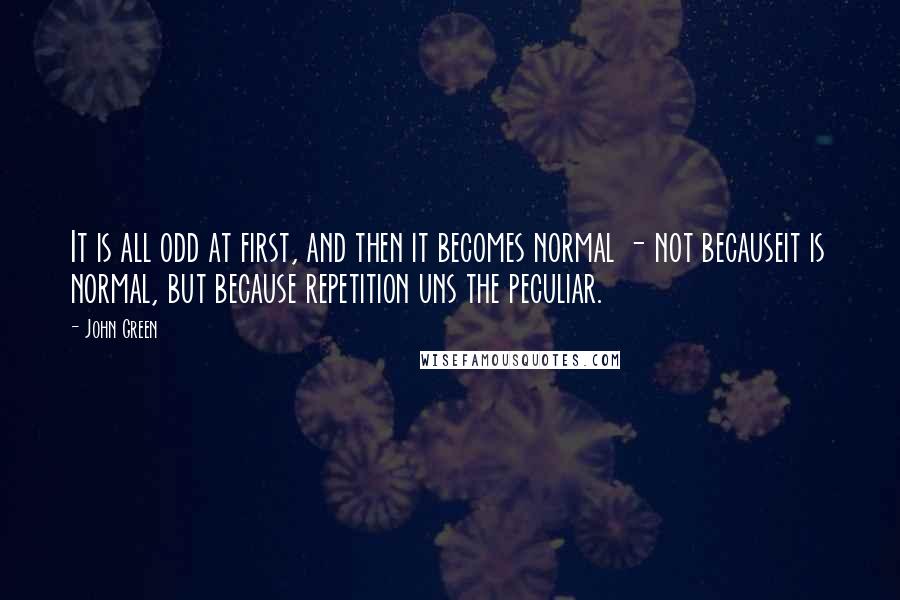 John Green Quotes: It is all odd at first, and then it becomes normal - not becauseit is normal, but because repetition uns the peculiar.