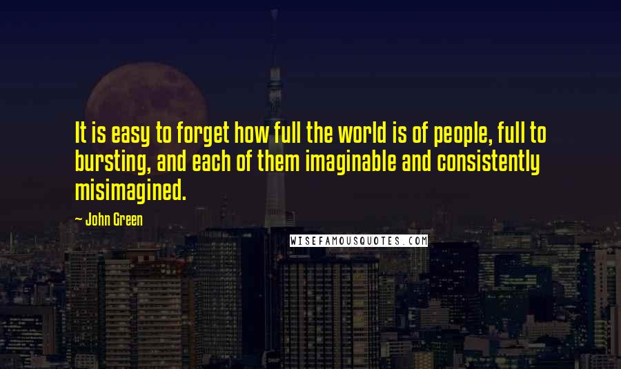 John Green Quotes: It is easy to forget how full the world is of people, full to bursting, and each of them imaginable and consistently misimagined.