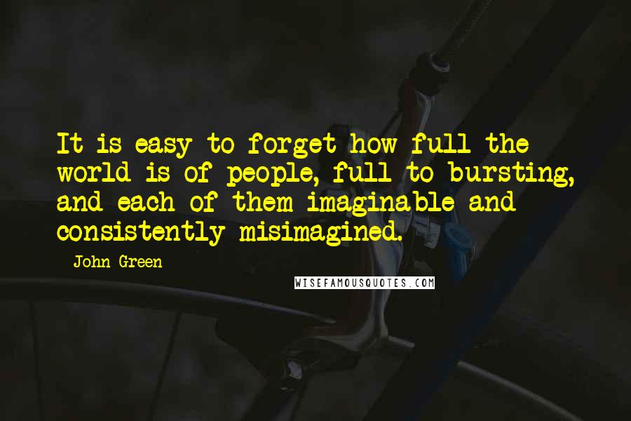 John Green Quotes: It is easy to forget how full the world is of people, full to bursting, and each of them imaginable and consistently misimagined.