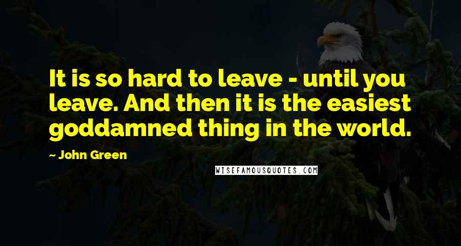 John Green Quotes: It is so hard to leave - until you leave. And then it is the easiest goddamned thing in the world.