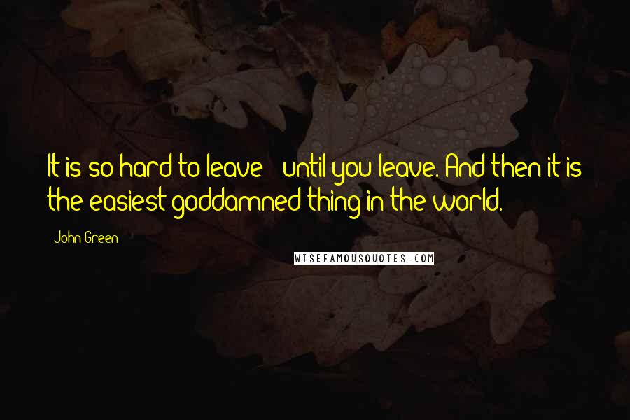 John Green Quotes: It is so hard to leave - until you leave. And then it is the easiest goddamned thing in the world.